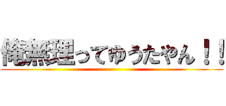 俺無理ってゆうたやん！！ ()