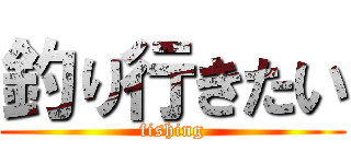 釣り行きたい (fishing)