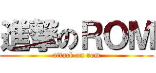 進撃のＲＯＭ (attack on rom)