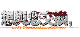 想與您交換， (would like to exchange with you,)