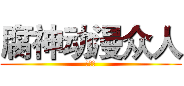 腐神动漫众人 (欢迎你)