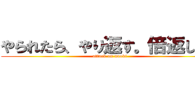 やられたら、やり返す。倍返しだ！ (attack on naoki)