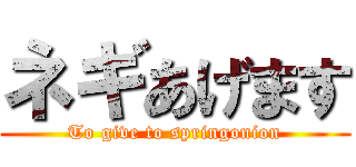 ネギあげます (To give to springonion)
