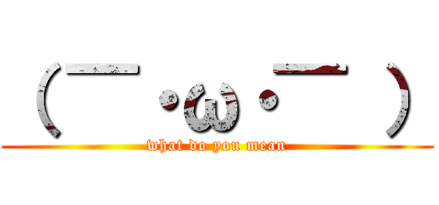 （ ▔・ω・▔ ） (what do you mean)