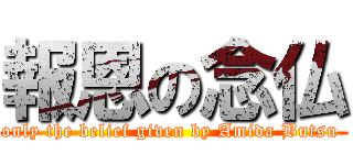 報恩の念仏 (only the belief given by Amida Butsu )