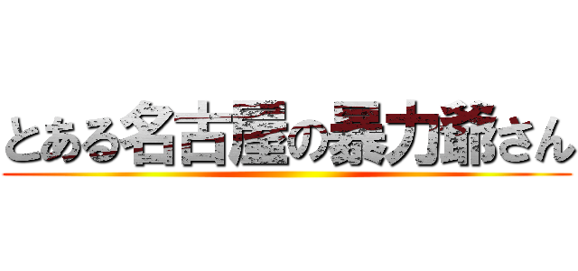 とある名古屋の暴力爺さん ()