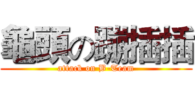 龜頭の蹦插插 (attack on B-Team)