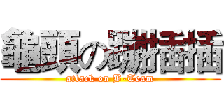 龜頭の蹦插插 (attack on B-Team)