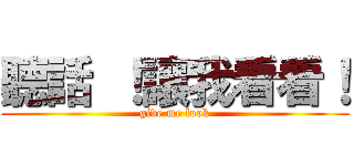 聽話 ！讓我看看！ (give me look)