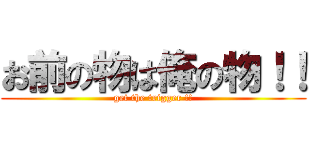 お前の物は俺の物！！ (get the trigger !!)