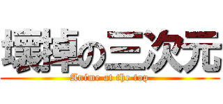 壞掉の三次元 (Anime at the top)