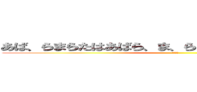 あば、らまらたはあばら、ま、らまばはやさたはあ、まらら (だるい)