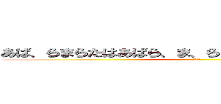 あば、らまらたはあばら、ま、らまばはやさたはあ、まらら (だるい)