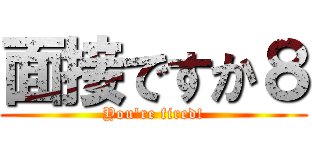 面接ですか８ (You're fired!)