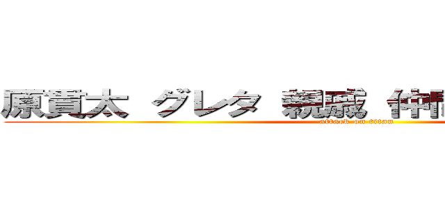 原貫太 グレタ 親戚 仲間 クラスメート (attack on titan)