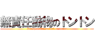 無責任動物のトントン (Irresponsible animal of tonton)