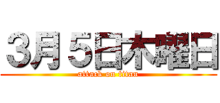 ３月５日木曜日 (attack on titan)