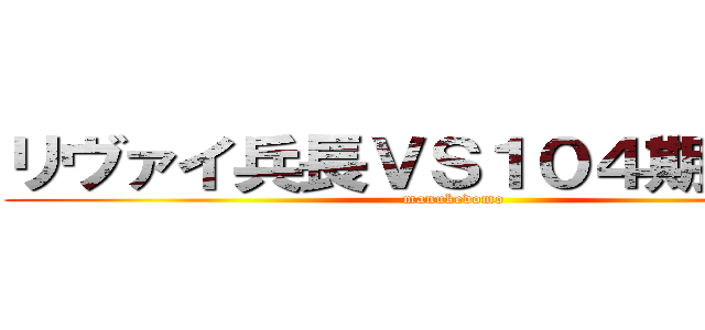 リヴァイ兵長ＶＳ１０４期訓練兵 (manukedomo)