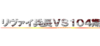 リヴァイ兵長ＶＳ１０４期訓練兵 (manukedomo)