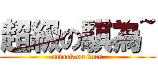 超級の騏為~ (attack on fuck)