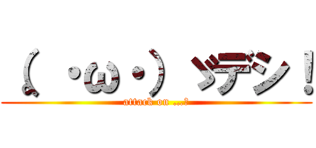 （。・ω・）ゞデシ！ (attack on …。)