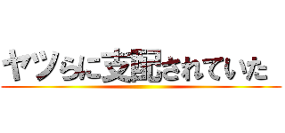 ヤツらに支配されていた  ()