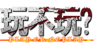 玩不玩啊 (PLAY OR NOPLAY)