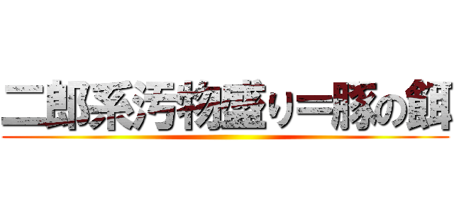 二郎系汚物盛り＝豚の餌 ()