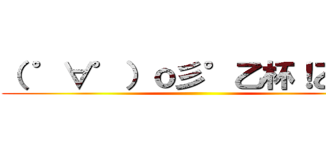 （ ゜∀゜）ｏ彡°乙杯！乙杯！ ()