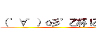 （ ゜∀゜）ｏ彡°乙杯！乙杯！ ()