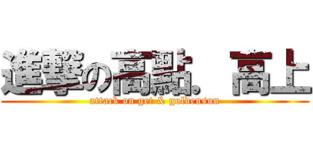 進撃の高點．高上 (attack on get & goldensun)