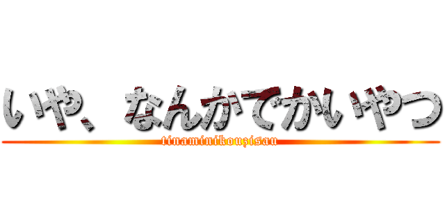 いや、なんかでかいやつ (tinaminikouzisau)