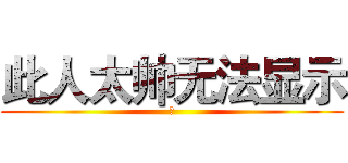 此人太帅无法显示 (瀚)
