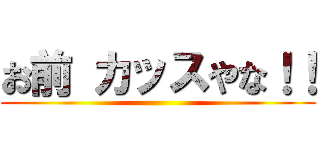 お前 カッスやな！！ ()