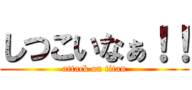 しつこいなぁ！！ (attack on titan)