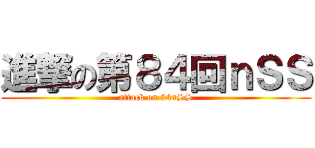 進撃の第８４回ｎＳＳ (attack on 84nSS)