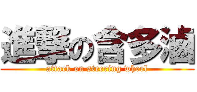 進撃の含多滷 (attack on steering wheel)