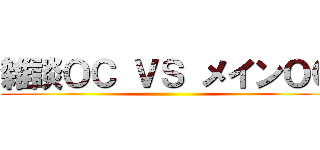 雑談ＯＣ ＶＳ メインＯＣ ()