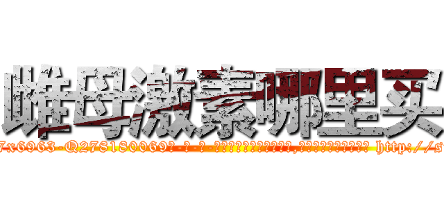 雌母激素哪里买 (雌母激素哪里买【电-186x2687x6963-Q278180069元-吉-药-业】我们做的是长期生意,靠的是老客户长期支持 http://sngk.net/Hx5BtV
)