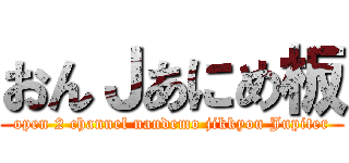おんＪあにめ板 (open 2 channel nandemo jikkyou Jupiter)