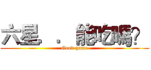 六星．．能吃嗎？ (Good game)