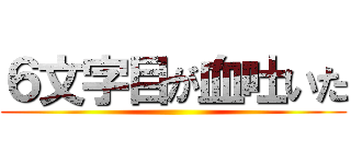６文字目が血吐いた ()