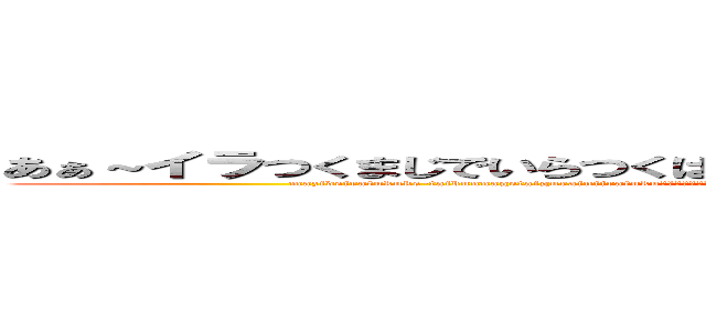 あぁ～イラつくまじでいらつくはーああ生なさゃや生かよや負けやなあえな／ (mazideiratukuke-taibunnagetaigurainiiratukuあおぼやはわやmakanomudanawanawahohina七や早をはや名や早はよ速さやさや白湯釜がまかま甘satasiyahayamasatahamabonatasatamahe)