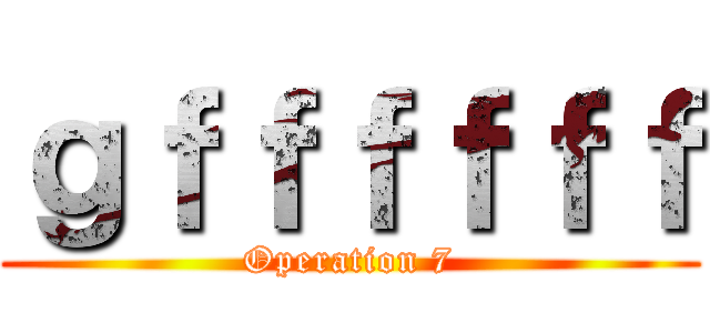 ｇｆｆｆｆｆｆ (Operation 7)