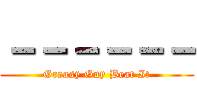 －－－－－－ (Greasy Guy Beat It)
