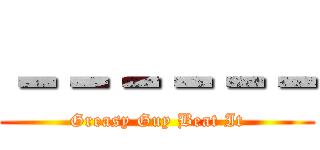 －－－－－－ (Greasy Guy Beat It)
