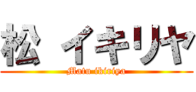 松 イキリヤ (Matu ikiriya)