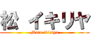 松 イキリヤ (Matu ikiriya)