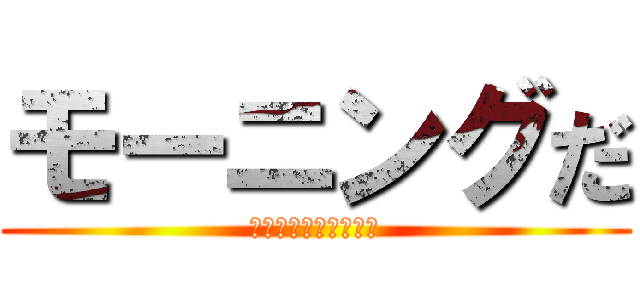 モーニングだ (もおおおおにんぐうう)