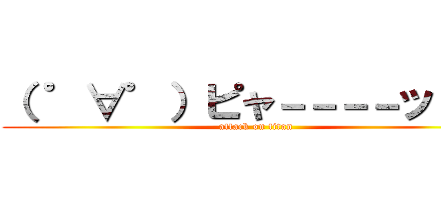 （ ゜∀゜）ピャ－－－－ッ！！！ (attack on titan)